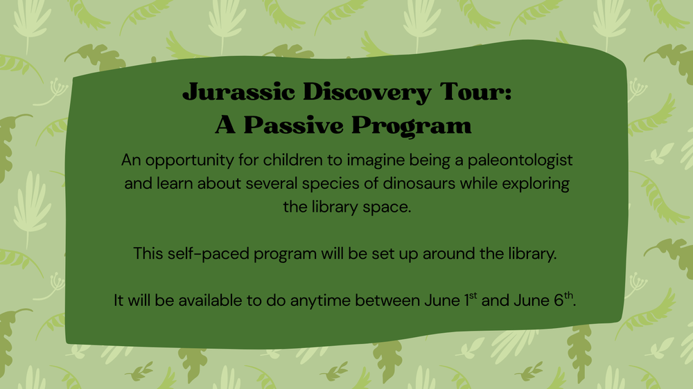 An opportunity for children to imagine being a paleontologist and learn about several species of dinosaurs while exploring the library space.  This self-paced program will be set up around the library.   It will be available to do anytime between June 1st and June 6th.