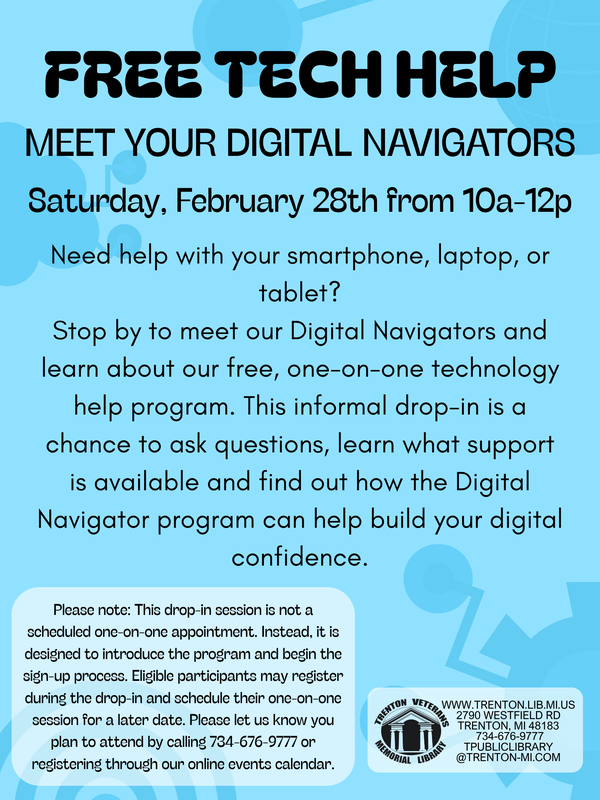 Free Tech Help: Meet Your Digital Navigators. Drop-in event on Saturday, February 28 from 10 a.m. to 12 p.m. Get help with smartphones, laptops, or tablets and learn about the library’s free one-on-one technology help program. This informal drop-in introduces the program and allows eligible participants to begin the sign-up process and schedule future one-on-one sessions. Call 734-676-9777 or register through the Trenton Veterans Memorial Library events calendar.