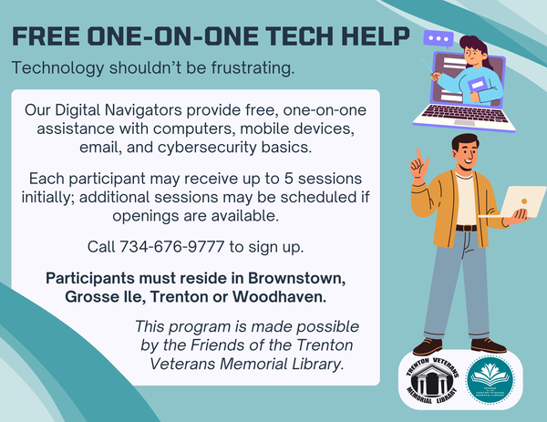 Free one-on-one tech help offered by the Trenton Veterans Memorial Library. Digital Navigators provide assistance with computers, mobile devices, email, and cybersecurity basics. Participants may receive up to five sessions. Call 734-676-9777 to sign up. Available to residents of Brownstown, Grosse Ile, Trenton, and Woodhaven.