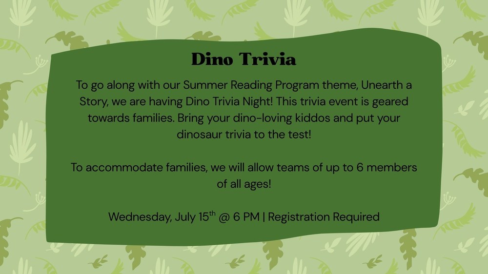 To go along with our Summer Reading Program theme, Unearth a Story, we are having Dino Trivia Night! This trivia event is geared towards families. Bring your dino-loving kiddos and put your dinosaur trivia to the test!  To accommodate families, we will allow teams of up to 6 members of all ages!  Wednesday, July 15th @ 6 PM | Registration Required